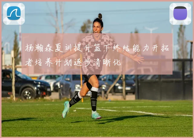 杨瀚森夏训提升篮下终结能力开拓者培养计划逐步清晰化